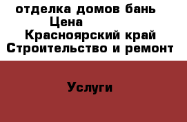 отделка домов бань › Цена ­ 1 000 - Красноярский край Строительство и ремонт » Услуги   . Красноярский край